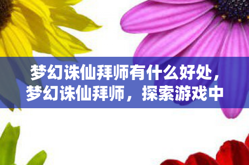 梦幻诛仙拜师有什么好处,梦幻诛仙拜师,探索游戏中的师徒情缘 梦幻诛仙拜师有什么好处,梦幻诛仙拜师,探索游戏中的师徒情缘