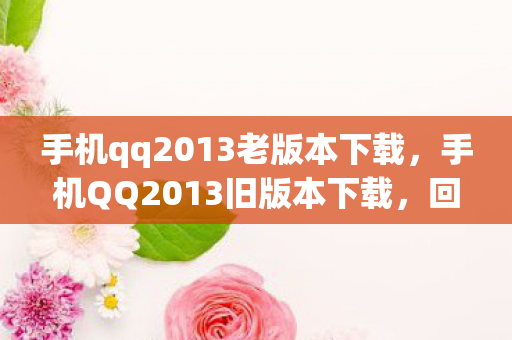 手机qq2013老版本下载，手机QQ2013旧版本下载，回忆与情怀的交织