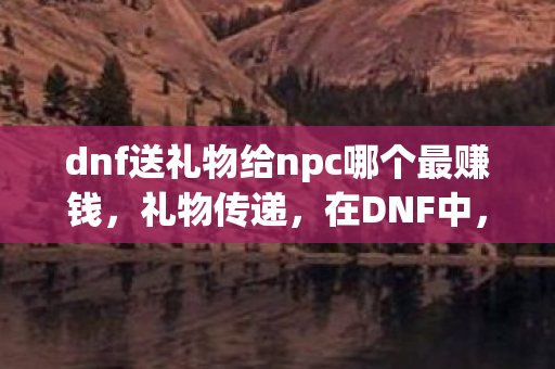 dnf送礼物给npc哪个最赚钱,礼物传递,在DNF中,NPC的温暖回馈 dnf送礼物给npc哪个最赚钱,礼物传递,在DNF中,NPC的温暖回馈