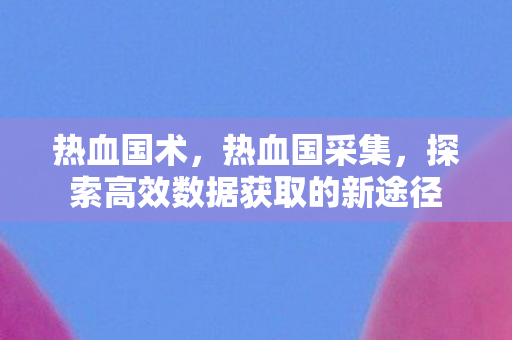 热血国术，热血国采集，探索高效数据获取的新途径