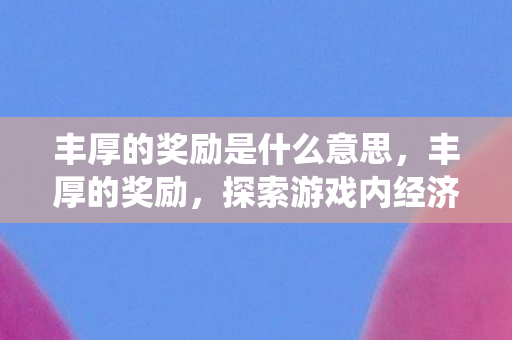 丰厚的奖励是什么意思,丰厚的奖励,探索游戏内经济系统的奥秘 丰厚的奖励是什么意思,丰厚的奖励,探索游戏内经济系统的奥秘