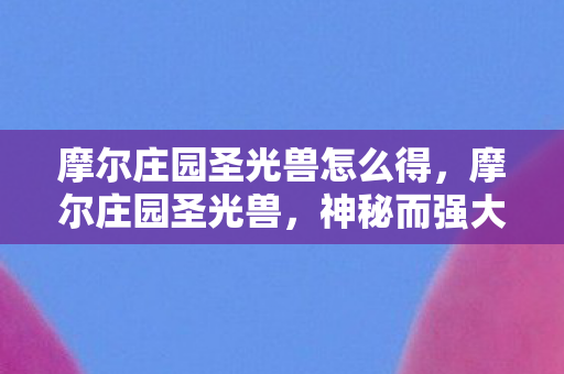 摩尔庄园圣光兽怎么得,摩尔庄园圣光兽,神秘而强大的存在 摩尔庄园圣光兽怎么得,摩尔庄园圣光兽,神秘而强大的存在