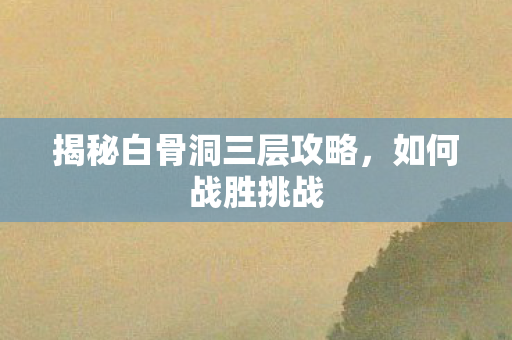 揭秘白骨洞三层攻略，如何战胜挑战