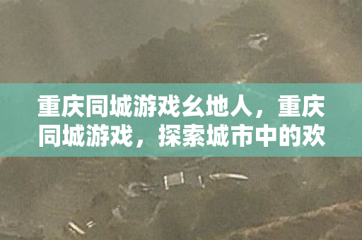 重庆同城游戏幺地人,重庆同城游戏,探索城市中的欢乐新领地 重庆同城游戏幺地人,重庆同城游戏,探索城市中的欢乐新领地