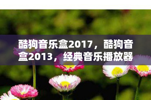 酷狗音乐盒2017,酷狗音盒2013,经典音乐播放器背后的故事 酷狗音乐盒2017,酷狗音盒2013,经典音乐播放器背后的故事