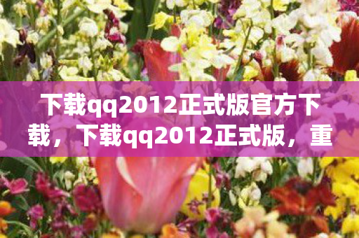 下载qq2012正式版官方下载，下载qq2012正式版，重温经典，体验怀旧QQ时代