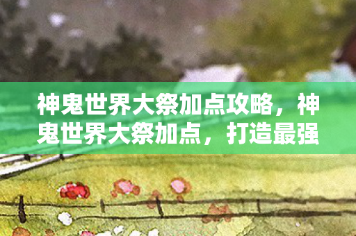 神鬼世界大祭加点攻略，神鬼世界大祭加点，打造最强角色的策略指南