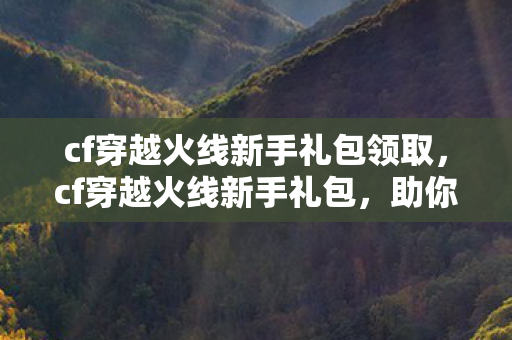cf穿越火线新手礼包领取，cf穿越火线新手礼包，助你快速上手的绝佳助力