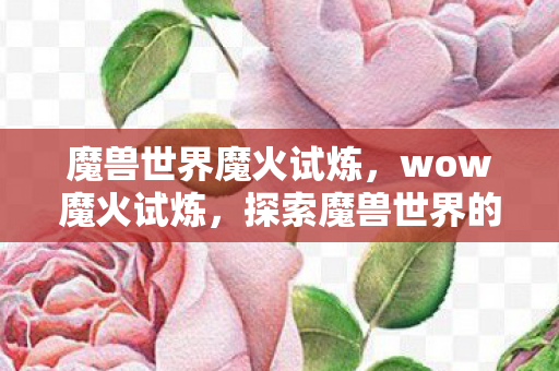 魔兽世界魔火试炼,wow魔火试炼,探索魔兽世界的火焰试炼之路 魔兽世界魔火试炼,wow魔火试炼,探索魔兽世界的火焰试炼之路