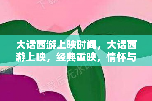 大话西游上映时间,大话西游上映,经典重映,情怀与创新的碰撞 大话西游上映时间,大话西游上映,经典重映,情怀与创新的碰撞