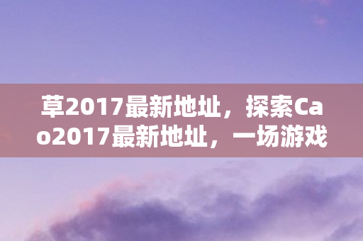 草2017最新地址，探索Cao2017最新地址，一场游戏世界的奇妙之旅