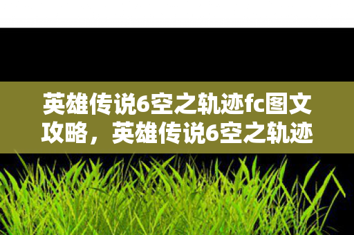 英雄传说6空之轨迹fc图文攻略，英雄传说6空之轨迹FC全攻略，解锁隐藏剧情与角色发展