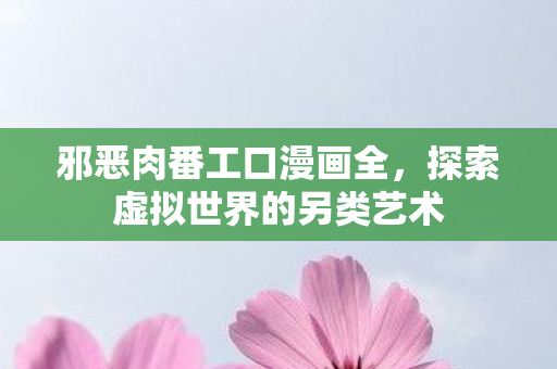 邪恶肉番工口漫画全，探索虚拟世界的另类艺术