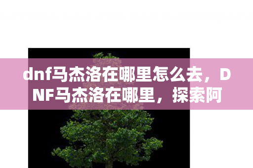 dnf马杰洛在哪里怎么去，DNF马杰洛在哪里，探索阿拉德大陆的神秘NPC
