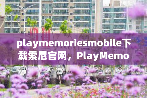 playmemoriesmobile下载索尼官网，PlayMemories Mobile，重塑数字时代的家庭回忆