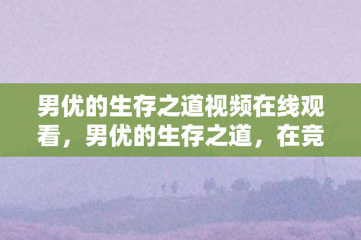 男优的生存之道视频在线观看，男优的生存之道，在竞争激烈的市场中寻求突破