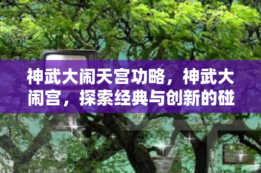 神武大闹天宫功略，神武大闹宫，探索经典与创新的碰撞