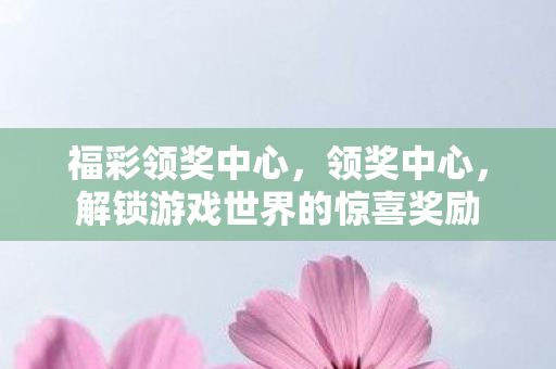 福彩领奖中心，领奖中心，解锁游戏世界的惊喜奖励
