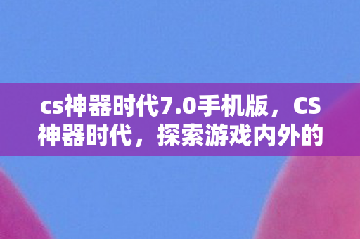 cs神器时代7.0手机版，CS神器时代，探索游戏内外的极致体验