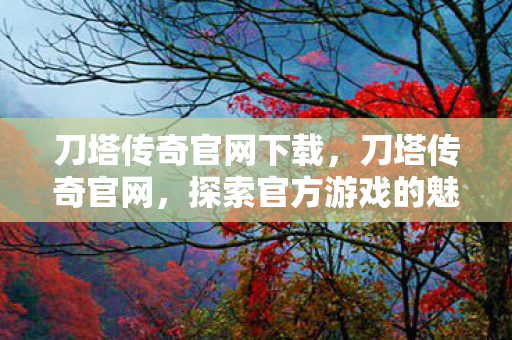 刀塔传奇官网下载，刀塔传奇官网，探索官方游戏的魅力与独特之处