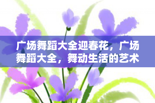广场舞蹈大全迎春花，广场舞蹈大全，舞动生活的艺术
