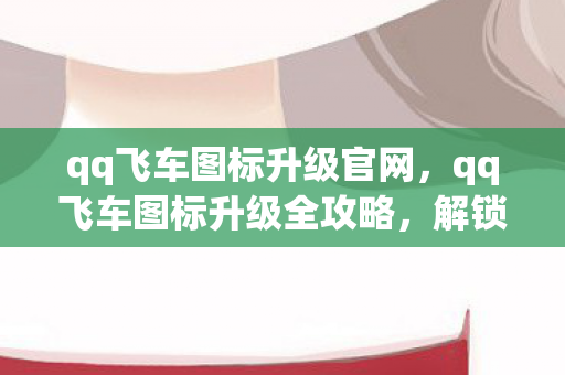 qq飞车图标升级官网，qq飞车图标升级全攻略，解锁速度与激情的钥匙