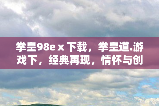 拳皇98eⅹ下载，拳皇道.游戏下，经典再现，情怀与创新的碰撞