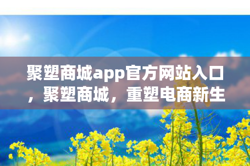 聚塑商城app官方网站入口，聚塑商城，重塑电商新生态，引领数字消费潮流