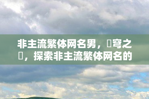 非主流繁体网名男，蒼穹之靚，探索非主流繁体网名的艺术世界