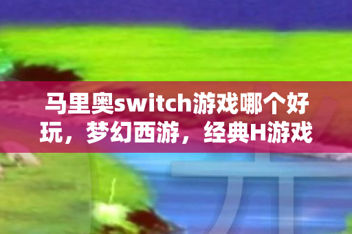 马里奥switch游戏哪个好玩，梦幻西游，经典H游戏的魅力所在