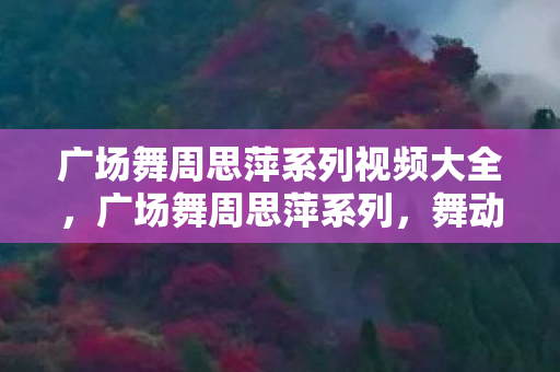 广场舞周思萍系列视频大全，广场舞周思萍系列，舞动生活的艺术