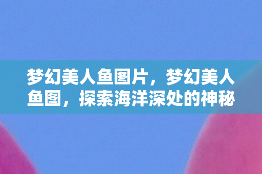 梦幻美人鱼图片，梦幻美人鱼图，探索海洋深处的神秘传说