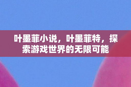 叶墨菲小说，叶墨菲特，探索游戏世界的无限可能