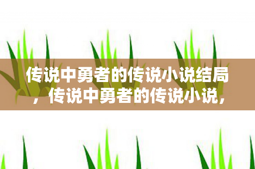 传说中勇者的传说小说结局，传说中勇者的传说小说，勇者的传承与传奇