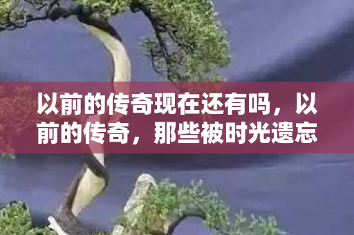 以前的传奇现在还有吗，以前的传奇，那些被时光遗忘的热血与荣耀