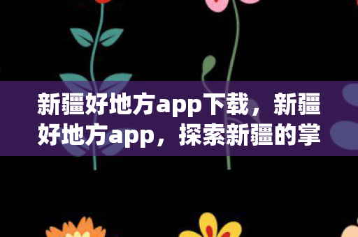 新疆好地方app下载，新疆好地方app，探索新疆的掌上指南