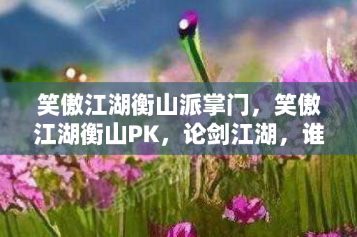 笑傲江湖衡山派掌门，笑傲江湖衡山PK，论剑江湖，谁主沉浮？