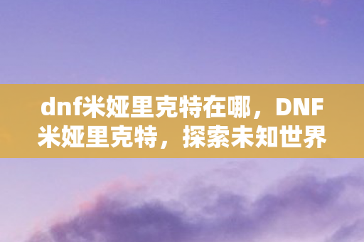dnf米娅里克特在哪，DNF米娅里克特，探索未知世界的神秘之旅
