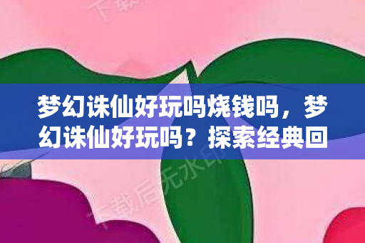 梦幻诛仙好玩吗烧钱吗，梦幻诛仙好玩吗？探索经典回合制游戏的魅力