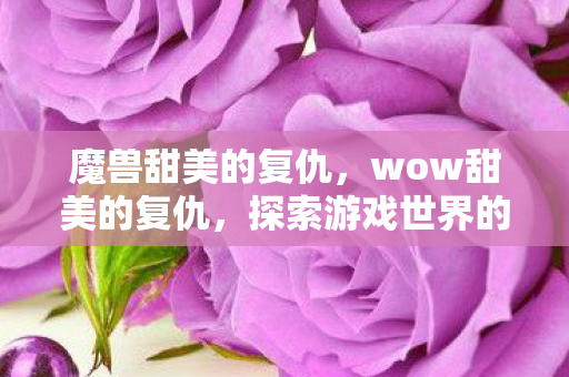 魔兽甜美的复仇，wow甜美的复仇，探索游戏世界的正义与复仇