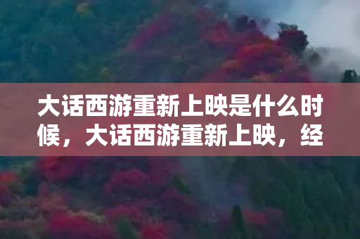 大话西游重新上映是什么时候，大话西游重新上映，经典再现，情怀依旧