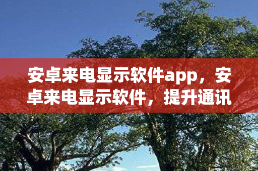 安卓来电显示软件app，安卓来电显示软件，提升通讯体验的新选择