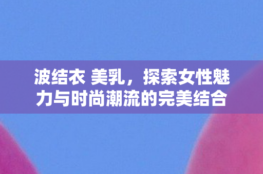 波结衣 美乳，探索女性魅力与时尚潮流的完美结合