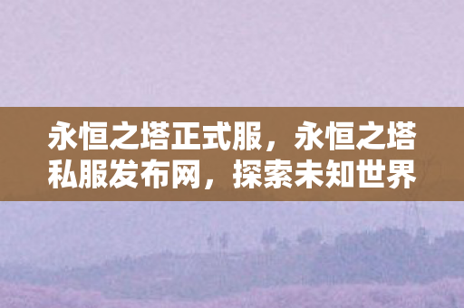 永恒之塔正式服，永恒之塔私服发布网，探索未知世界的奇妙之旅