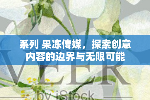 系列 果冻传媒，探索创意内容的边界与无限可能