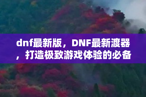 dnf最新版，DNF最新渡器，打造极致游戏体验的必备神器