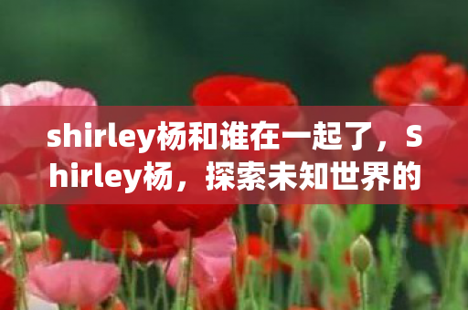 shirley杨和谁在一起了，Shirley杨，探索未知世界的神秘之旅