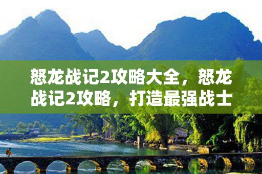 怒龙战记2攻略大全，怒龙战记2攻略，打造最强战士的秘诀