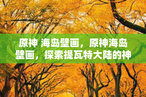 原神 海岛壁画，原神海岛壁画，探索提瓦特大陆的神秘符号