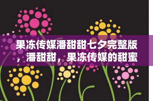 果冻传媒潘甜甜七夕完整版，潘甜甜，果冻传媒的甜蜜新星